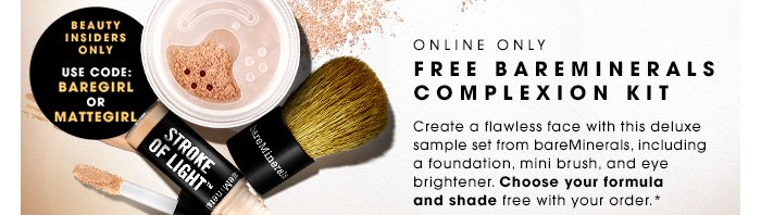 ONLINE ONLY FREE BAREMINERALS COMPLEXION KIT. Create a flawless face with this deluxe sample set from bareMinerals, including a foundation, mini brush, and eye brightener. Choose your formula and shade free with your order.* Beauty Insiders use code BAREGIRL or MATTEGIRL. While supplies last.