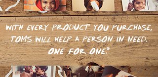With every product you purchase, TOMS will help a person in need. One for One.™