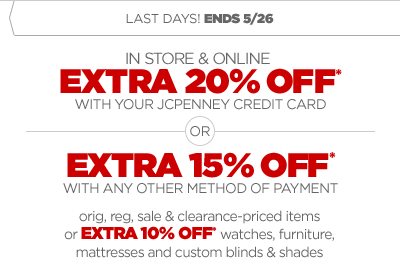 LAST DAY! ENDS 5/26 IN STORE & ONLINE EXTRA 20% OFF* WITH YOUR JCPENNEY CREDIT CARD OR EXTRA 15% OFF* WITH ANY OTHER METHOD OF PAYMENT orig, reg, sale & clearance-priced items or EXTRA 10% OFF* watches, furniture, mattresses and custom blinds & shades