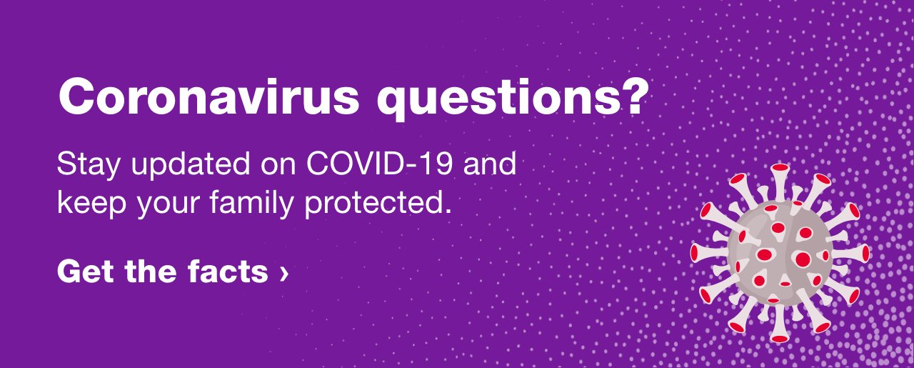 Coronavirus questions? Stay updated on COVID-19 and keep your family protected. Get the facts >
