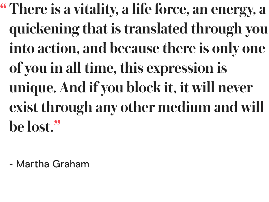 There is a vitality, a life force, an energy, a quickening that is translated through you into action, and because there is only one of you in all time, this expression is unique. And if you block it, it will never exist through any other medium and will be lost. - Martha Graham